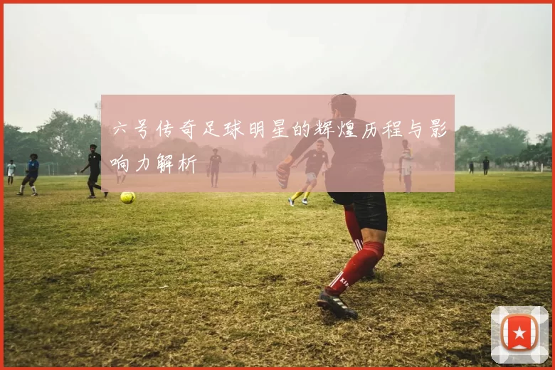 六号传奇足球明星的辉煌历程与影响力解析