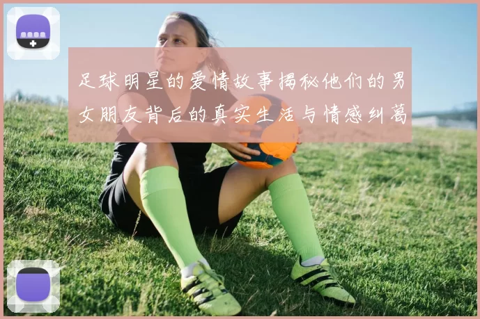 足球明星的爱情故事揭秘他们的男女朋友背后的真实生活与情感纠葛