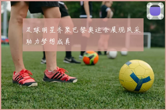 足球明星齐聚巴黎奥运会展现风采助力梦想成真