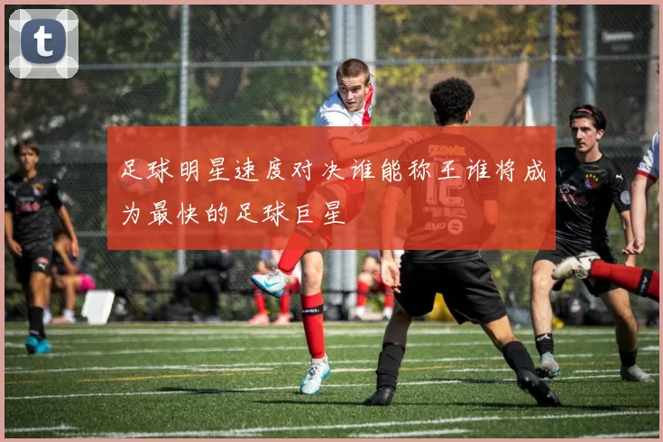 足球明星速度对决谁能称王谁将成为最快的足球巨星