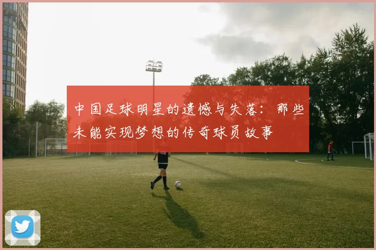 中国足球明星的遗憾与失落：那些未能实现梦想的传奇球员故事