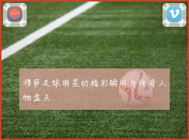 穆萨足球明星的精彩瞬间与传奇人物盘点