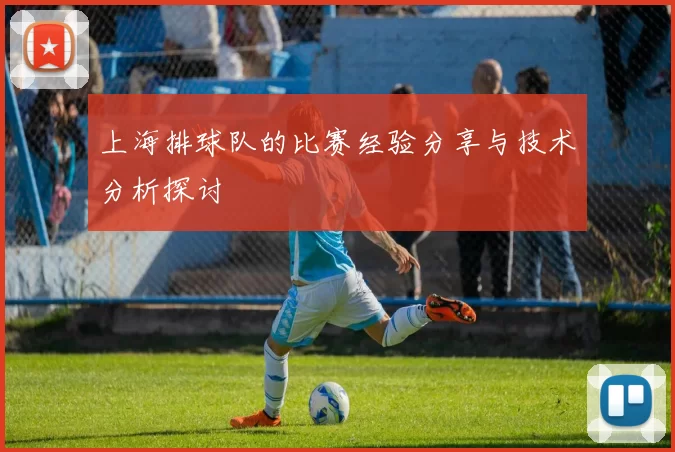 上海排球队的比赛经验分享与技术分析探讨