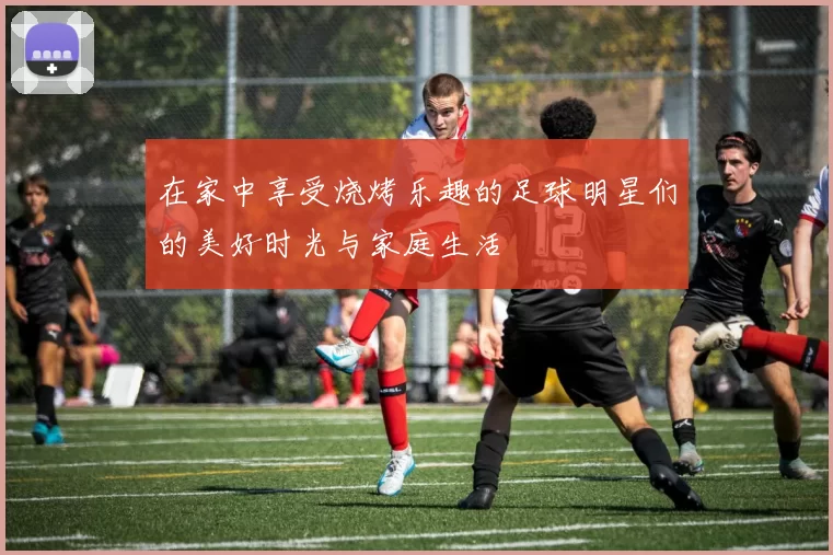 在家中享受烧烤乐趣的足球明星们的美好时光与家庭生活