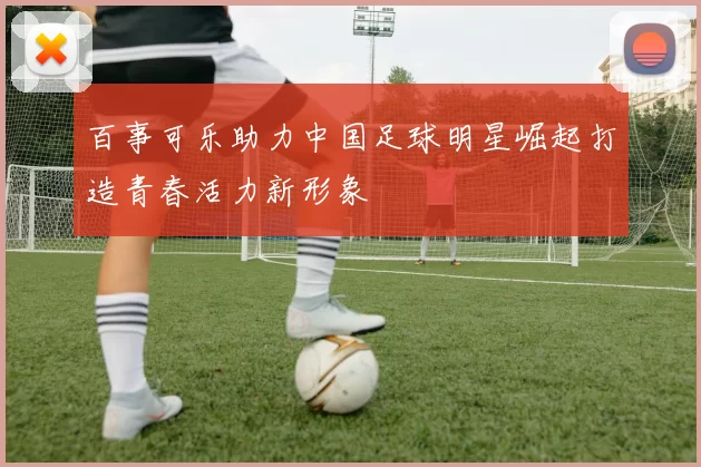 百事可乐助力中国足球明星崛起打造青春活力新形象