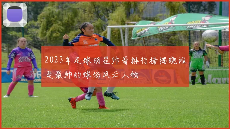2023年足球明星帅哥排行榜揭晓谁是最帅的球场风云人物