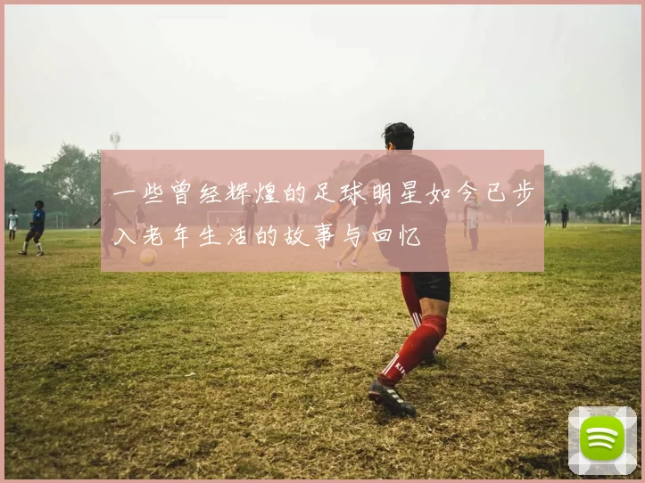 一些曾经辉煌的足球明星如今已步入老年生活的故事与回忆