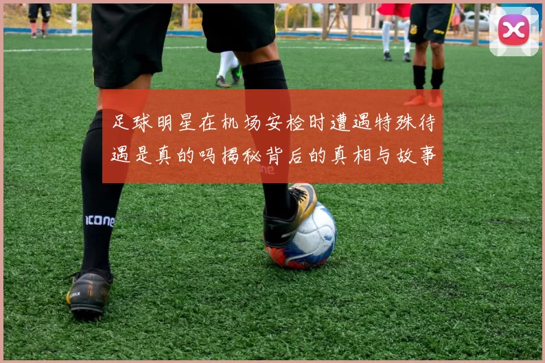 足球明星在机场安检时遭遇特殊待遇是真的吗揭秘背后的真相与故事