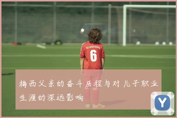 梅西父亲的奋斗历程与对儿子职业生涯的深远影响