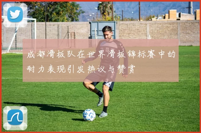 成都滑板队在世界滑板锦标赛中的耐力表现引发热议与赞赏