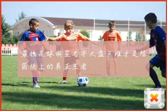 最拽足球明星名字大盘点谁才是绿茵场上的真正王者