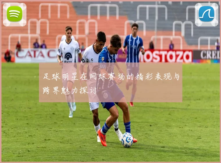 足球明星在网球赛场的精彩表现与跨界魅力探讨