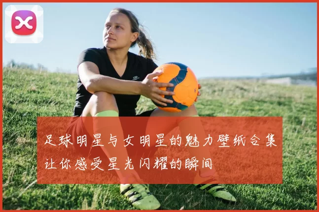 足球明星与女明星的魅力壁纸合集让你感受星光闪耀的瞬间