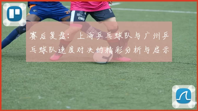 赛后复盘：上海乒乓球队与广州乒乓球队速度对决的精彩分析与启示
