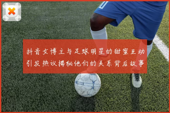 抖音女博主与足球明星的甜蜜互动引发热议揭秘他们的关系背后故事