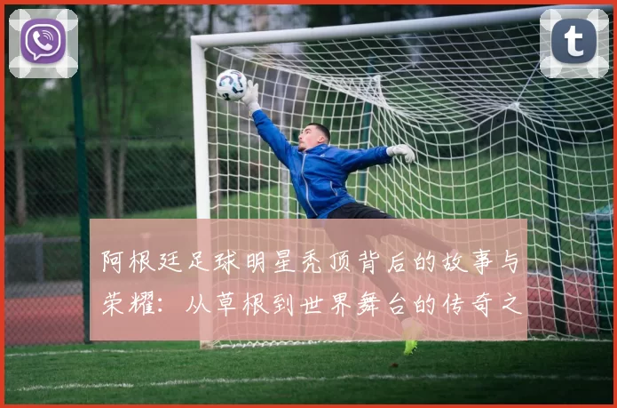 阿根廷足球明星秃顶背后的故事与荣耀：从草根到世界舞台的传奇之路