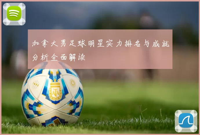加拿大男足球明星实力排名与成就分析全面解读