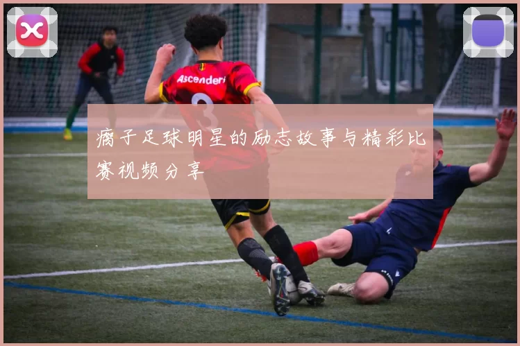 瘸子足球明星的励志故事与精彩比赛视频分享