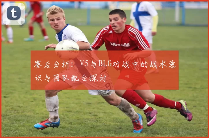 赛后分析：V5与BLG对战中的战术意识与团队配合探讨