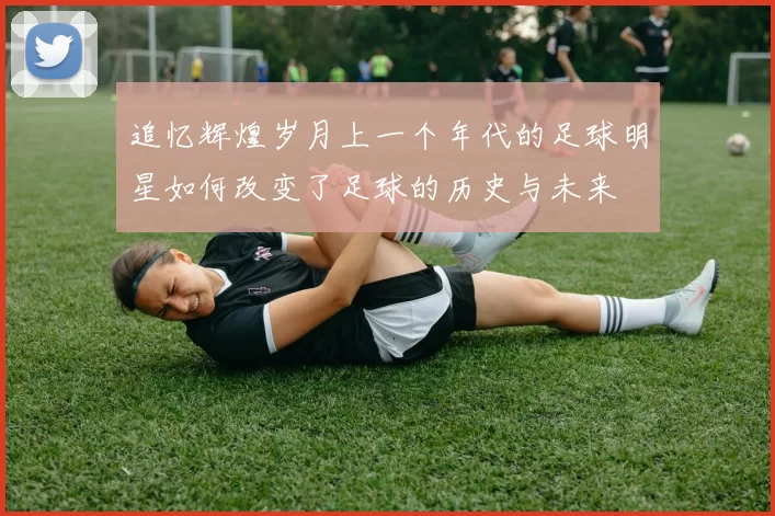 追忆辉煌岁月上一个年代的足球明星如何改变了足球的历史与未来