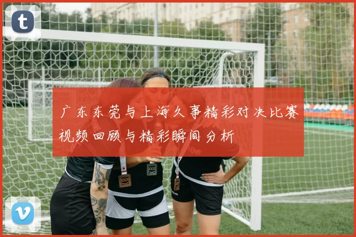 广东东莞与上海久事精彩对决比赛视频回顾与精彩瞬间分析