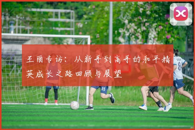 王丽专访：从新手到高手的和平精英成长之路回顾与展望