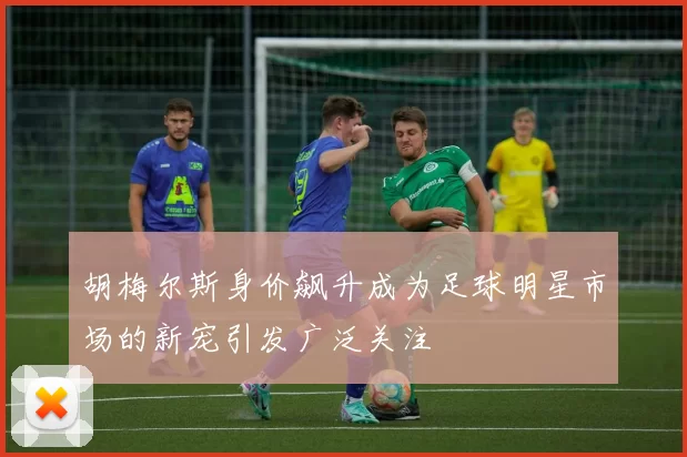 胡梅尔斯身价飙升成为足球明星市场的新宠引发广泛关注
