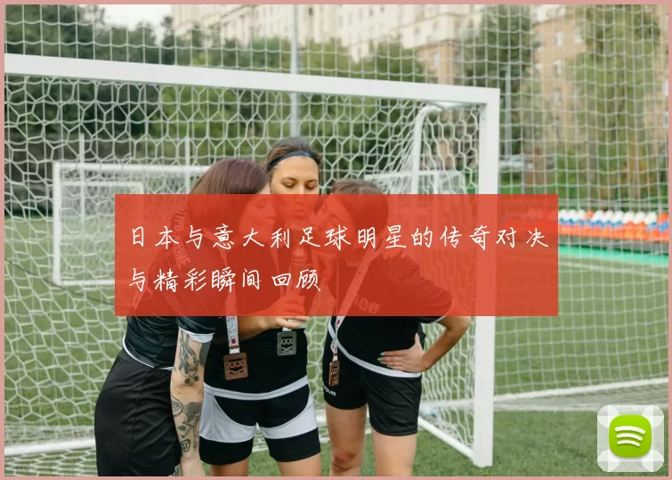 日本与意大利足球明星的传奇对决与精彩瞬间回顾