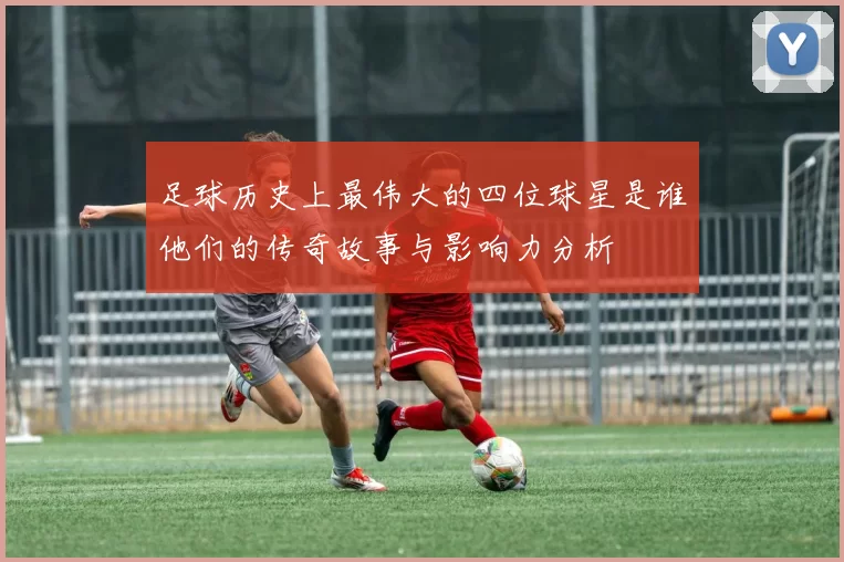 足球历史上最伟大的四位球星是谁他们的传奇故事与影响力分析