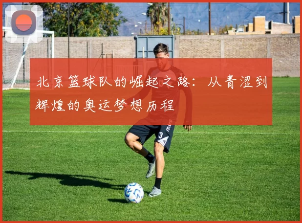 北京篮球队的崛起之路：从青涩到辉煌的奥运梦想历程