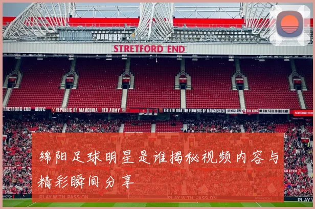 绵阳足球明星是谁揭秘视频内容与精彩瞬间分享