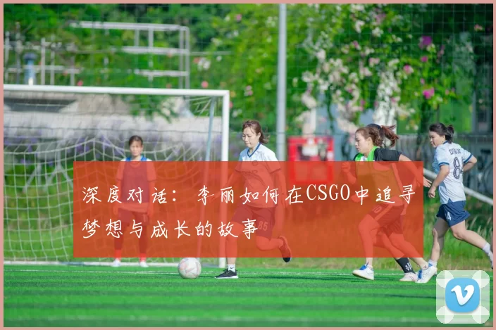 深度对话：李丽如何在CSGO中追寻梦想与成长的故事