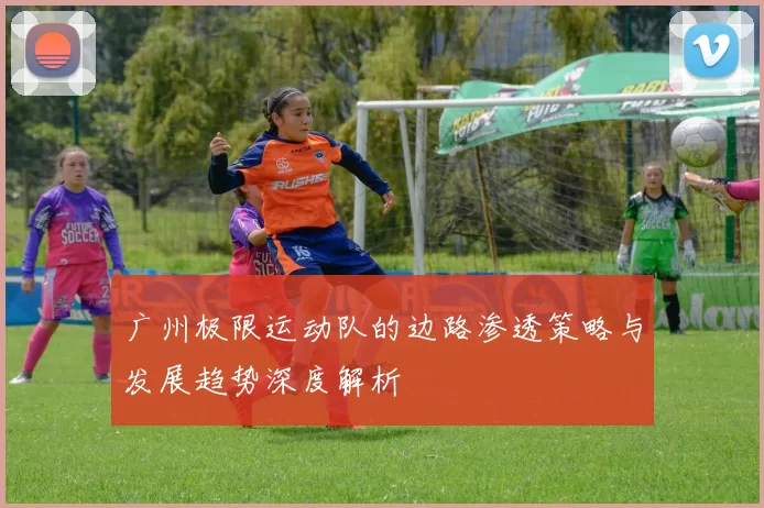 广州极限运动队的边路渗透策略与发展趋势深度解析