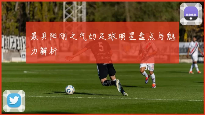 最具阳刚之气的足球明星盘点与魅力解析