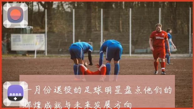 一月份退役的足球明星盘点他们的辉煌成就与未来发展方向