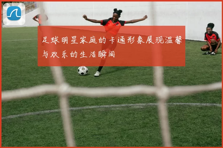 足球明星家庭的卡通形象展现温馨与欢乐的生活瞬间