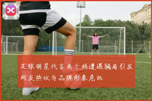 足球明星代言老干妈遭遇骗局引发网友热议与品牌形象危机