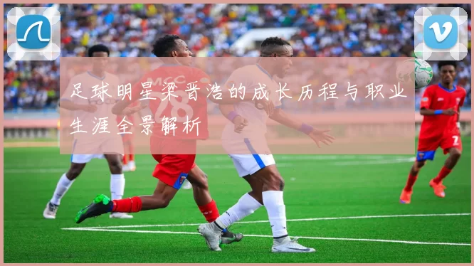 足球明星梁晋浩的成长历程与职业生涯全景解析