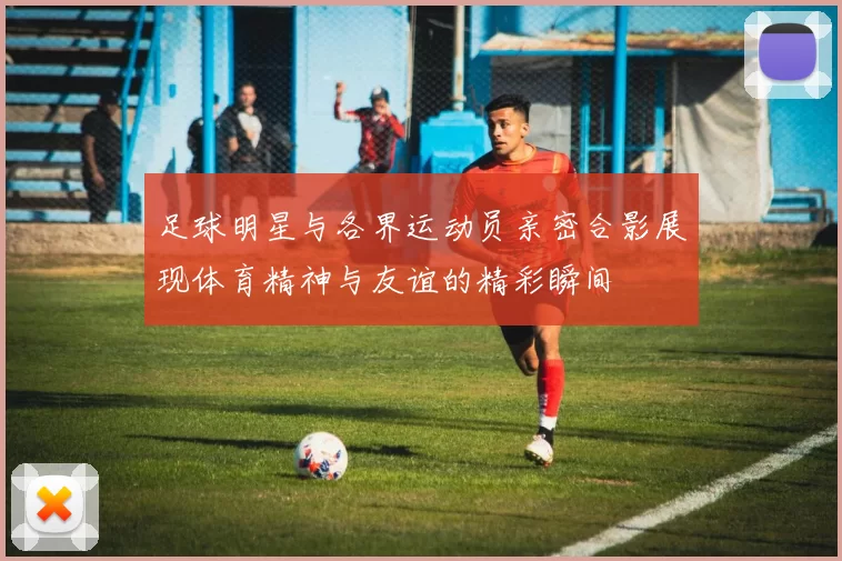 足球明星与各界运动员亲密合影展现体育精神与友谊的精彩瞬间