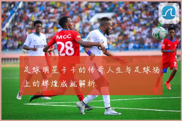 足球明星卡卡的传奇人生与足球场上的辉煌成就解析