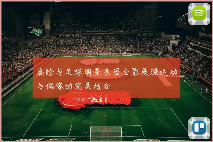 鹿晗与足球明星亲密合影展现运动与偶像的完美结合