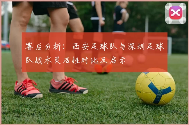 赛后分析：西安足球队与深圳足球队战术灵活性对比及启示