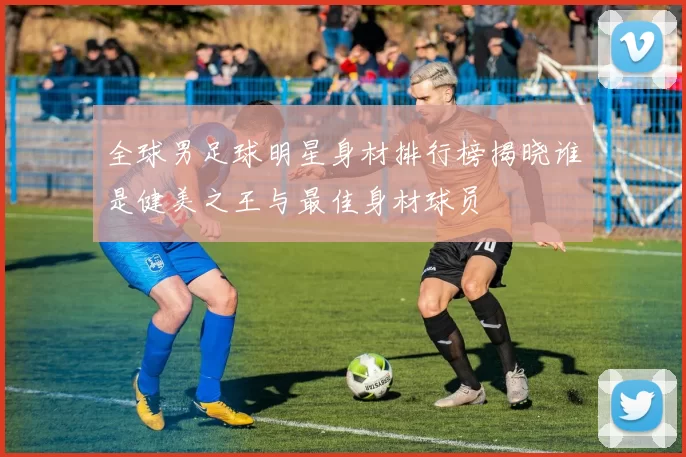 全球男足球明星身材排行榜揭晓谁是健美之王与最佳身材球员