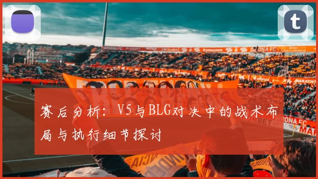 赛后分析：V5与BLG对决中的战术布局与执行细节探讨
