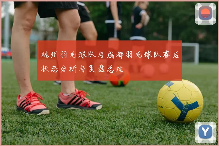 杭州羽毛球队与成都羽毛球队赛后状态分析与复盘总结