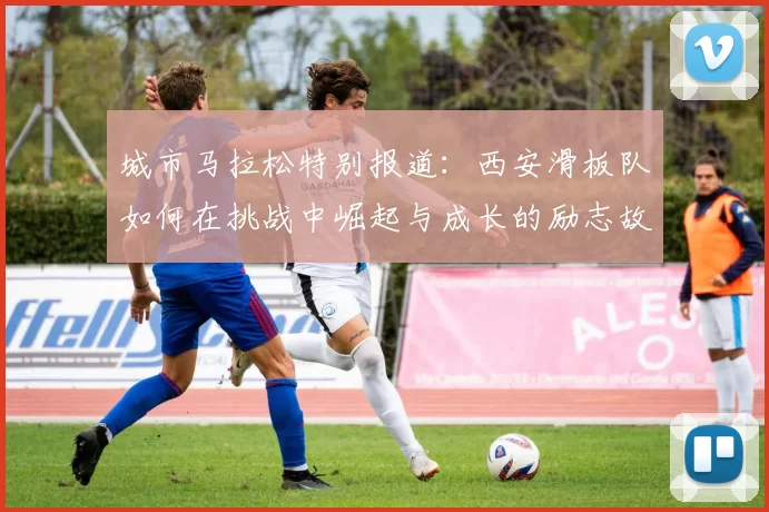 城市马拉松特别报道：西安滑板队如何在挑战中崛起与成长的励志故事
