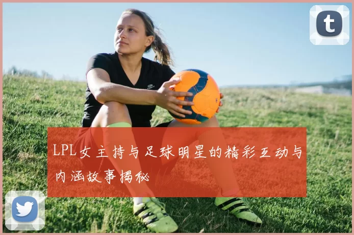 LPL女主持与足球明星的精彩互动与内涵故事揭秘