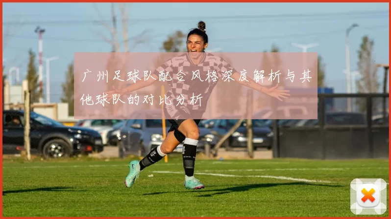 广州足球队配合风格深度解析与其他球队的对比分析
