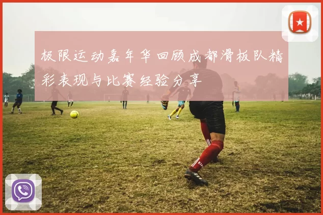 极限运动嘉年华回顾成都滑板队精彩表现与比赛经验分享