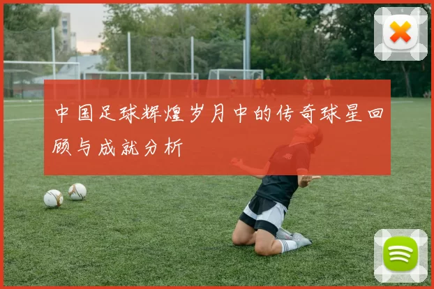 中国足球辉煌岁月中的传奇球星回顾与成就分析